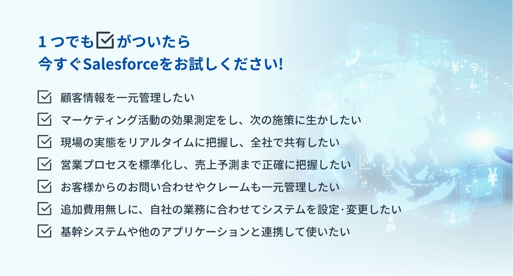 1つでもチェックがついたら
今すぐSalesforceをお試しください!顧客情報を一元管理したい　マーケティング活動の効果測定をし、次の施策に生かしたい　現場の実態をリアルタイムに把握し、全社で共有したい　営業プロセスを標準化し、売上予測まで正確に把握したい
お客様からのお問い合わせやクレームも一元管理したい　追加費用無しに、自社の業務に合わせてシステムを設定·変更したい 　基幹システムや他のアプリケーションと連携して使いたい